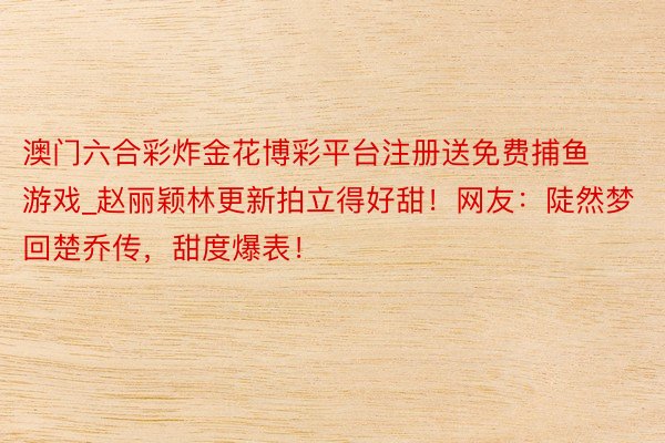 澳门六合彩炸金花博彩平台注册送免费捕鱼游戏_赵丽颖林更新拍立得好甜！网友：陡然梦回楚乔传，甜度爆表！