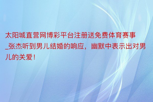 太阳城直营网博彩平台注册送免费体育赛事_张杰听到男儿结婚的响应，幽默中表示出对男儿的关爱！