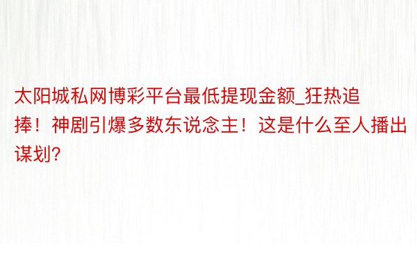 太阳城私网博彩平台最低提现金额_狂热追捧！神剧引爆多数东说念主！这是什么至人播出谋划？