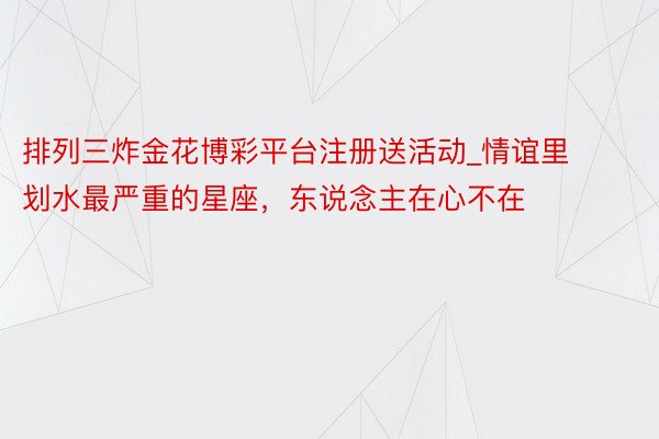 排列三炸金花博彩平台注册送活动_情谊里划水最严重的星座，东说念主在心不在