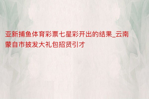 亚新捕鱼体育彩票七星彩开出的结果_云南蒙自市披发大礼包招贤引才