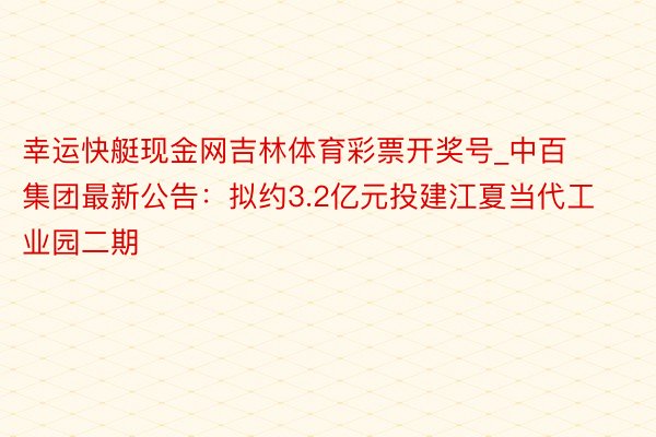 幸运快艇现金网吉林体育彩票开奖号_中百集团最新公告：拟约3.2亿元投建江夏当代工业园二期