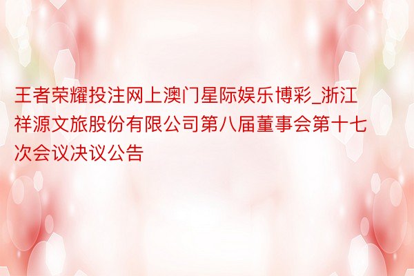 王者荣耀投注网上澳门星际娱乐博彩_浙江祥源文旅股份有限公司第八届董事会第十七次会议决议公告