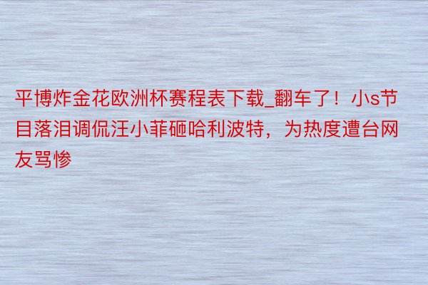 平博炸金花欧洲杯赛程表下载_翻车了！小s节目落泪调侃汪小菲砸哈利波特，为热度遭台网友骂惨