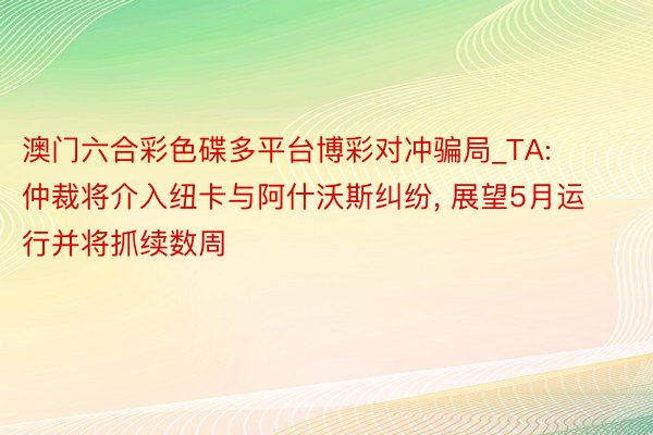 澳门六合彩色碟多平台博彩对冲骗局_TA: 仲裁将介入纽卡与阿什沃斯纠纷， 展望5月运行并将抓续数周