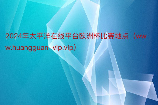 2024年太平洋在线平台欧洲杯比赛地点（www.huangguan-vip.vip）