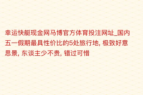 幸运快艇现金网马博官方体育投注网址_国内五一假期最具性价比的5处旅行地， 极致好意思景， 东谈主少不贵， 错过可惜