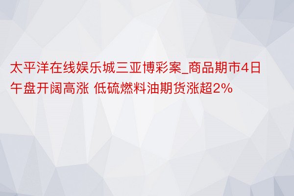 太平洋在线娱乐城三亚博彩案_商品期市4日午盘开阔高涨 低硫燃料油期货涨超2%