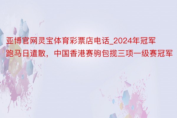 亚博官网灵宝体育彩票店电话_2024年冠军跑马日遣散，中国香港赛驹包揽三项一级赛冠军