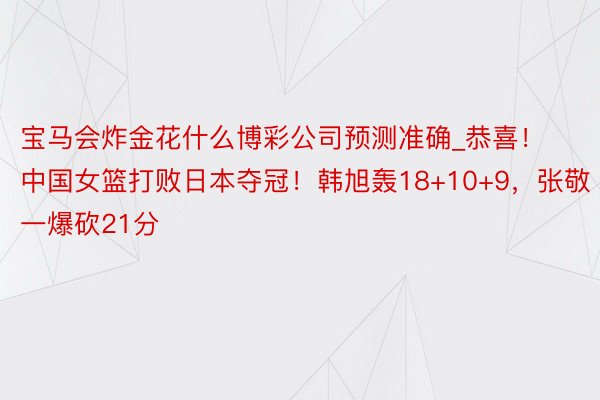 宝马会炸金花什么博彩公司预测准确_恭喜！中国女篮打败日本夺冠！韩旭轰18+10+9，张敬一爆砍21分