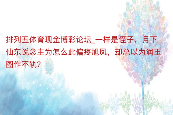 排列五体育现金博彩论坛_一样是侄子，月下仙东说念主为怎么此偏疼旭凤，却总以为润玉图作不轨？