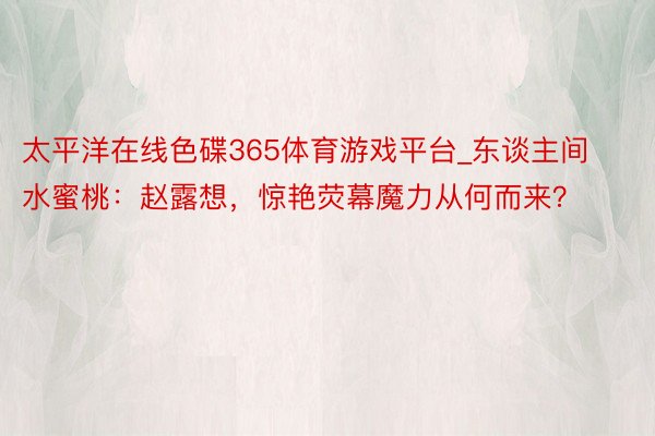 太平洋在线色碟365体育游戏平台_东谈主间水蜜桃：赵露想，惊艳荧幕魔力从何而来？