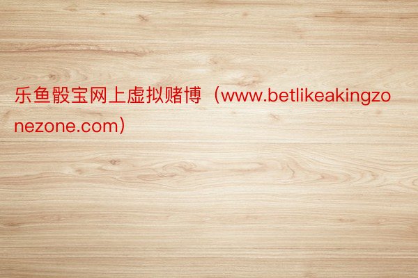 乐鱼骰宝网上虚拟赌博（www.betlikeakingzonezone.com）