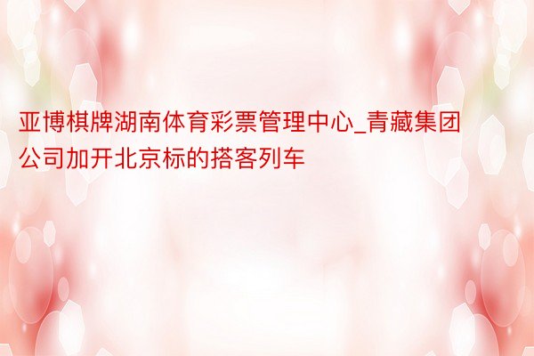 亚博棋牌湖南体育彩票管理中心_青藏集团公司加开北京标的搭客列车