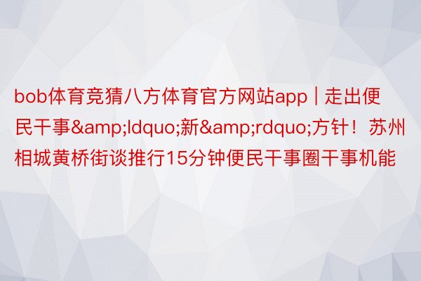 bob体育竞猜八方体育官方网站app | 走出便民干事&ldquo;新&rdquo;方针！苏州相城黄桥街谈推行15分钟便民干事圈干事机能