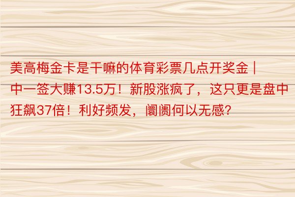 美高梅金卡是干嘛的体育彩票几点开奖金 | 中一签大赚13.5万！新股涨疯了，这只更是盘中狂飙37倍！利好频发，阛阓何以无感？