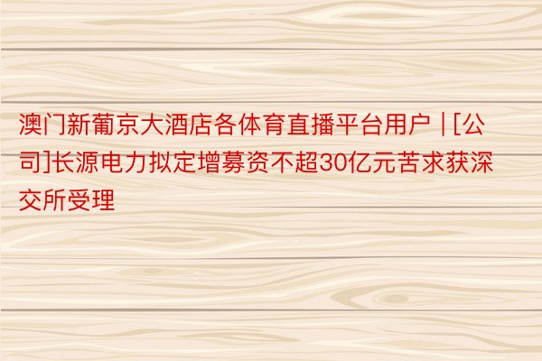 澳门新葡京大酒店各体育直播平台用户 | [公司]长源电力拟定增募资不超30亿元苦求获深交所受理