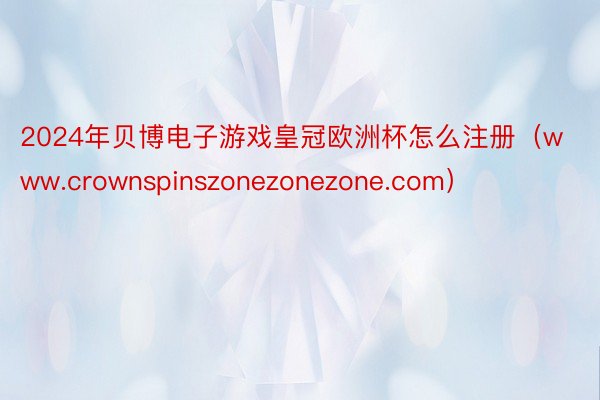 2024年贝博电子游戏皇冠欧洲杯怎么注册（www.crownspinszonezonezone.com）