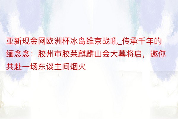 亚新现金网欧洲杯冰岛维京战吼_传承千年的缅念念：胶州市胶莱麒麟山会大幕将启，邀你共赴一场东谈主间烟火