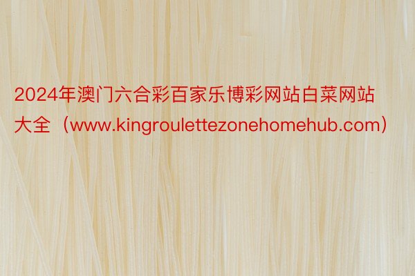 2024年澳门六合彩百家乐博彩网站白菜网站大全（www.kingroulettezonehomehub.com）