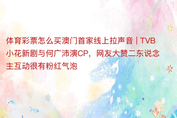 体育彩票怎么买澳门首家线上拉声音 | TVB小花新剧与何广沛演CP，网友大赞二东说念主互动很有粉红气泡