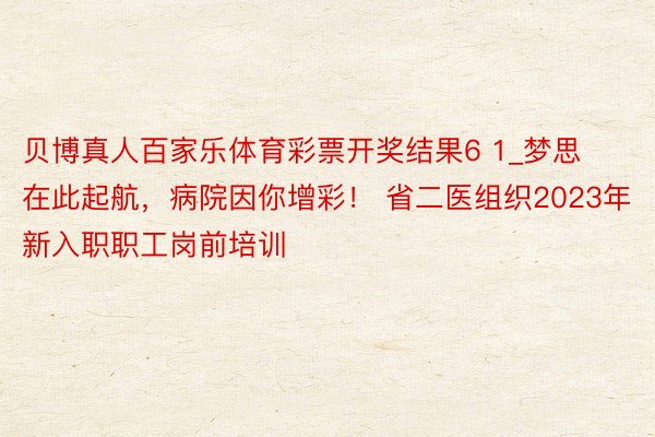 贝博真人百家乐体育彩票开奖结果6 1_梦思在此起航，病院因你增彩！ 省二医组织2023年新入职职工岗前培训