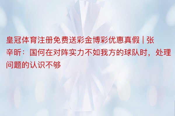 皇冠体育注册免费送彩金博彩优惠真假 | 张辛昕：国何在对阵实力不如我方的球队时，处理问题的认识不够
