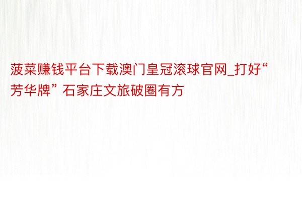 菠菜赚钱平台下载澳门皇冠滚球官网_打好“芳华牌” 石家庄文旅破圈有方