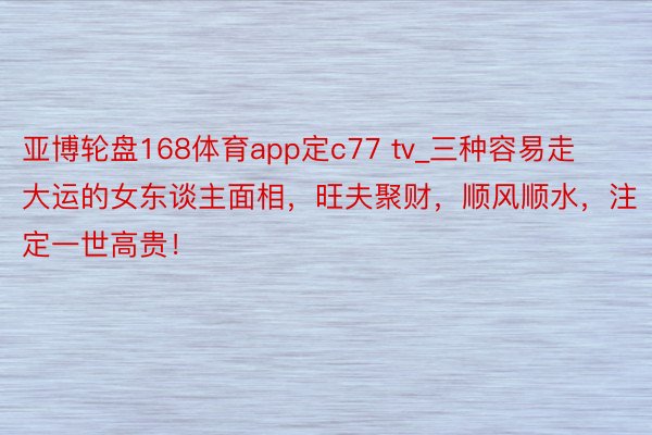 亚博轮盘168体育app定c77 tv_三种容易走大运的女东谈主面相，旺夫聚财，顺风顺水，注定一世高贵！