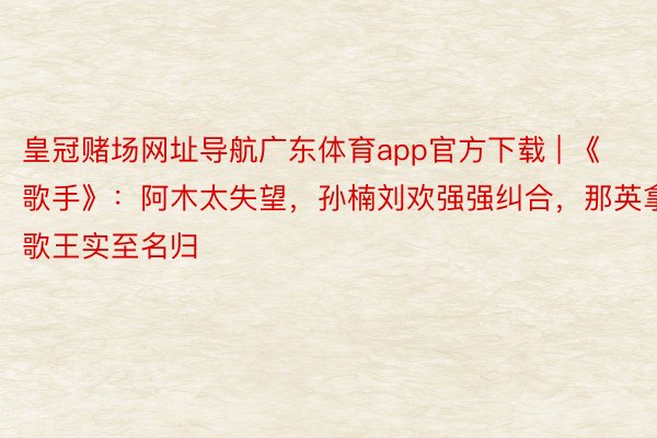 皇冠赌场网址导航广东体育app官方下载 | 《歌手》：阿木太失望，孙楠刘欢强强纠合，那英拿歌王实至名归