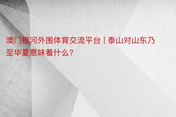 澳门银河外围体育交流平台 | 泰山对山东乃至华夏意味着什么?