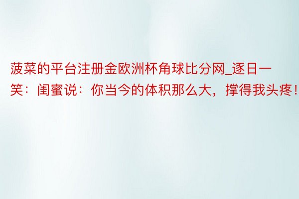 菠菜的平台注册金欧洲杯角球比分网_逐日一笑：闺蜜说：你当今的体积那么大，撑得我头疼！