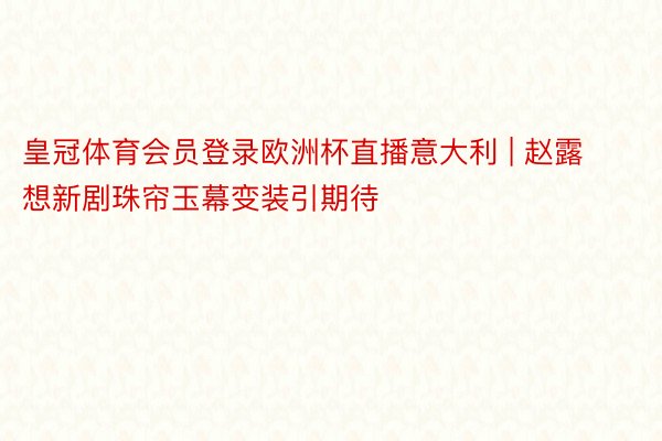 皇冠体育会员登录欧洲杯直播意大利 | 赵露想新剧珠帘玉幕变装引期待