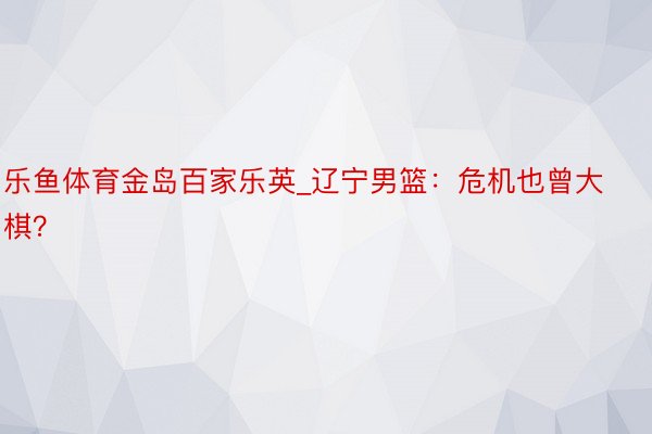 乐鱼体育金岛百家乐英_辽宁男篮：危机也曾大棋？