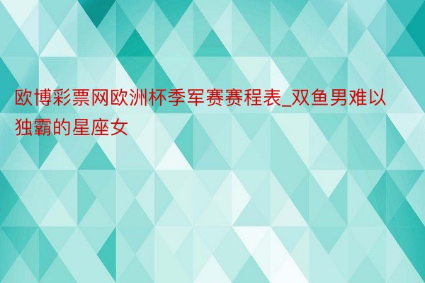 欧博彩票网欧洲杯季军赛赛程表_双鱼男难以独霸的星座女