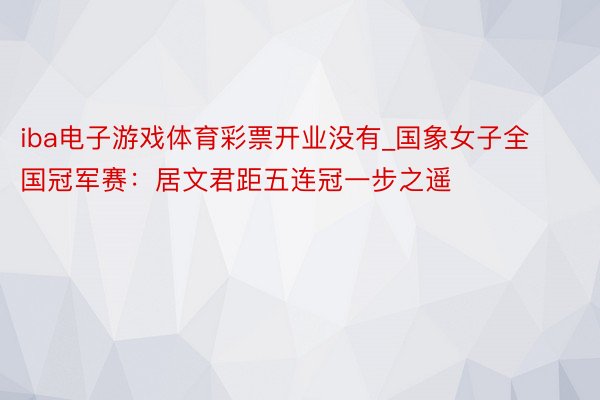 iba电子游戏体育彩票开业没有_国象女子全国冠军赛：居文君距五连冠一步之遥