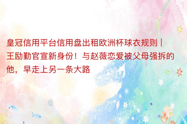 皇冠信用平台信用盘出租欧洲杯球衣规则 | 王励勤官宣新身份！与赵薇恋爱被父母强拆的他，早走上另一条大路