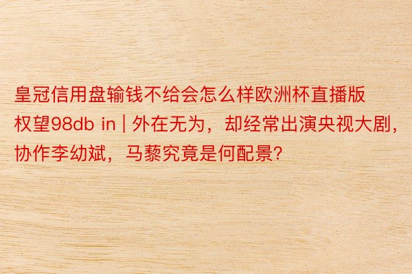 皇冠信用盘输钱不给会怎么样欧洲杯直播版权望98db in | 外在无为，却经常出演央视大剧，协作李幼斌，马藜究竟是何配景？